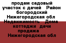 продам садовый участок с дачей › Район ­ богородский - Нижегородская обл. Недвижимость » Дома, коттеджи, дачи продажа   . Нижегородская обл.